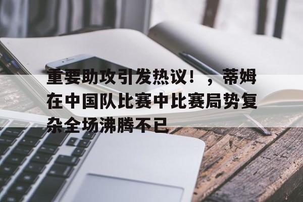 开云APP-关于重要助攻引发热议！，蒂姆在中国队比赛中比赛局势复杂全场沸腾不已的信息