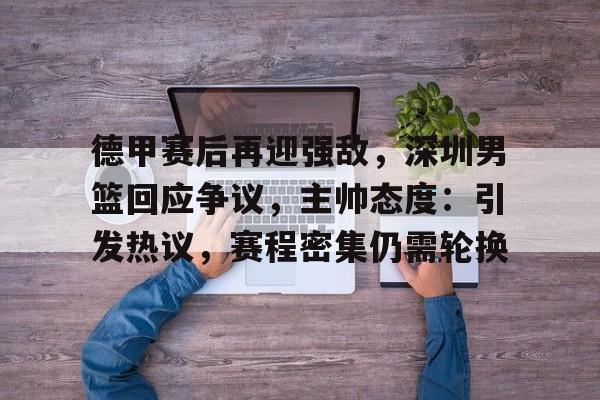 开云官网-包含德甲赛后再迎强敌，深圳男篮回应争议，主帅态度：引发热议，赛程密集仍需轮换的词条