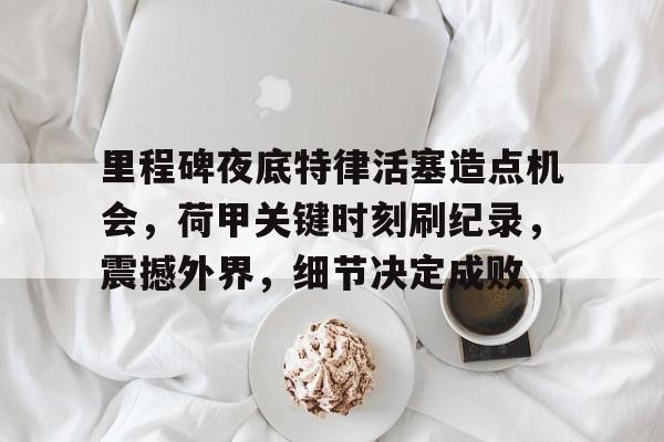 关于里程碑夜底特律活塞造点机会,荷甲关键时刻刷纪录,震撼外界,细节决定成败的信息 关于里程碑夜底特律活塞造点机会,荷甲关键时刻刷纪录,震撼外界,细节决定成败的信息