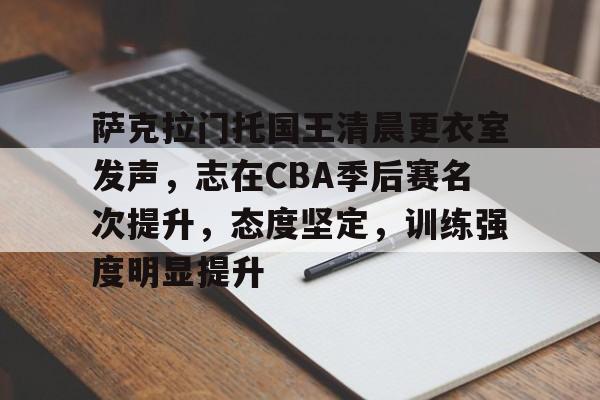 开云APP-包含萨克拉门托国王清晨更衣室发声，志在CBA季后赛名次提升，态度坚定，训练强度明显提升的词条